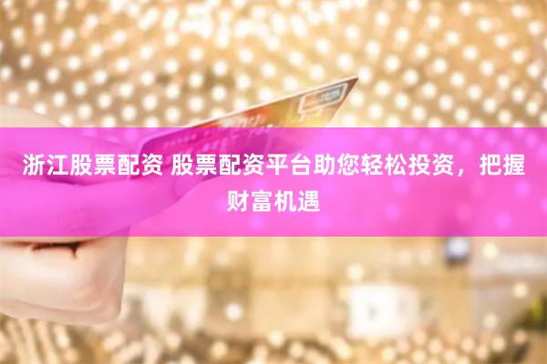 浙江股票配资 股票配资平台助您轻松投资，把握财富机遇