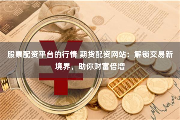 股票配资平台的行情 期货配资网站：解锁交易新境界，助你财富倍增